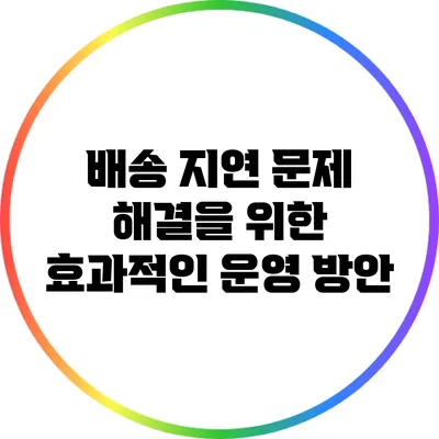 배송 지연 문제 해결을 위한 효과적인 운영 방안