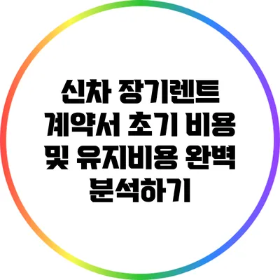 신차 장기렌트 계약서: 초기 비용 및 유지비용 완벽 분석하기