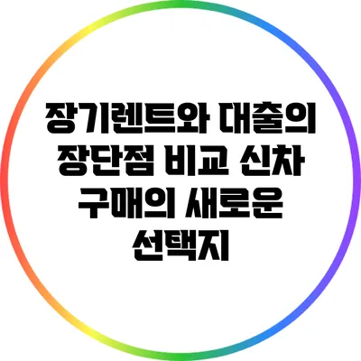 장기렌트와 대출의 장단점 비교: 신차 구매의 새로운 선택지