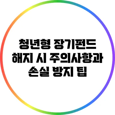 청년형 장기펀드 해지 시 주의사항과 손실 방지 팁