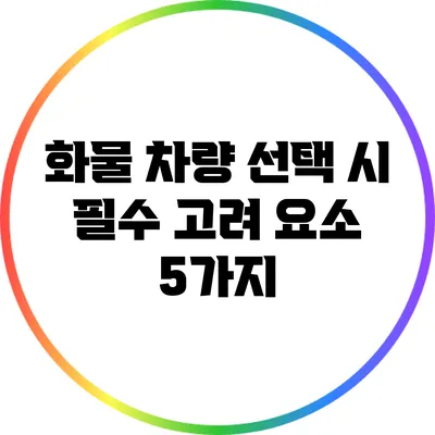 화물 차량 선택 시 필수 고려 요소 5가지
