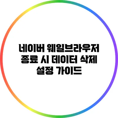 네이버 웨일브라우저 종료 시 데이터 삭제 설정 가이드