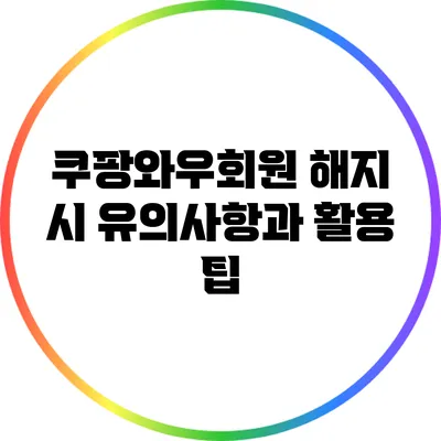 쿠팡와우회원 해지 시 유의사항과 활용 팁